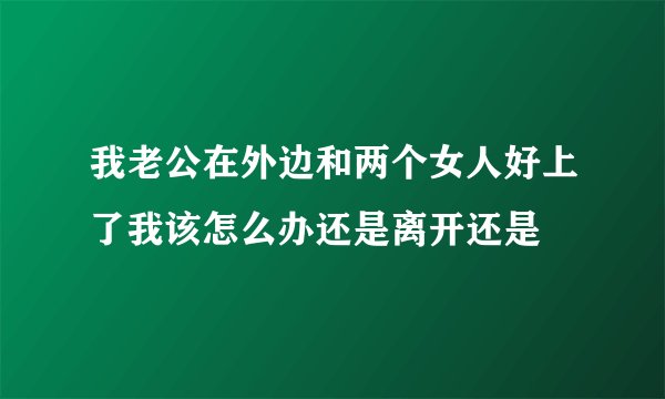我老公在外边和两个女人好上了我该怎么办还是离开还是