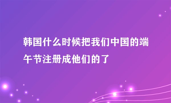 韩国什么时候把我们中国的端午节注册成他们的了