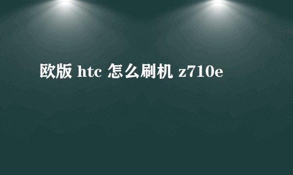 欧版 htc 怎么刷机 z710e