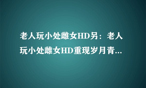 老人玩小处雌女HD另：老人玩小处雌女HD重现岁月青涩，为爱再出发