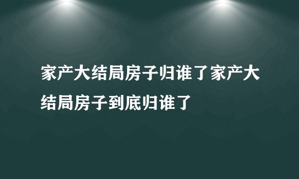 家产大结局房子归谁了家产大结局房子到底归谁了