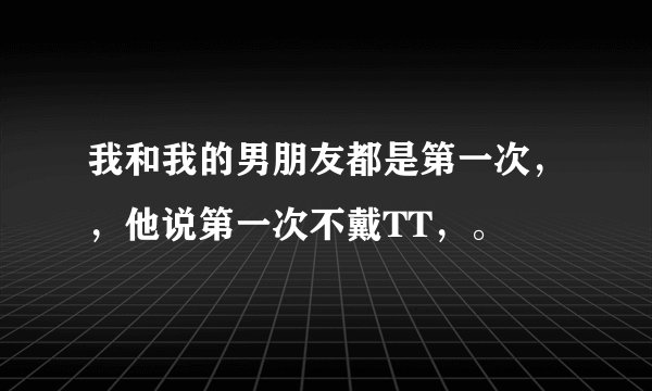 我和我的男朋友都是第一次，，他说第一次不戴TT，。