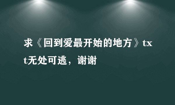 求《回到爱最开始的地方》txt无处可逃，谢谢