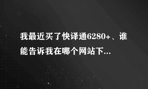 我最近买了快译通6280+、谁能告诉我在哪个网站下载资料吗。像多国对话那些。词典也要。为什么不能下载听力