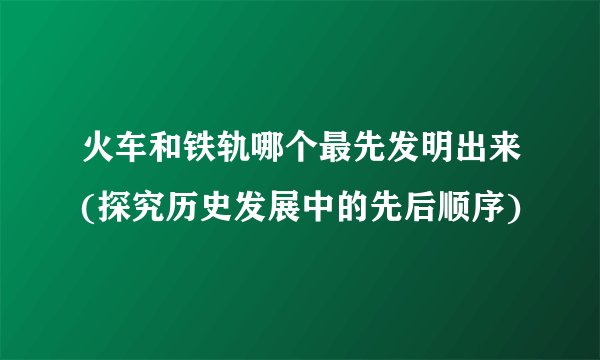 火车和铁轨哪个最先发明出来(探究历史发展中的先后顺序)