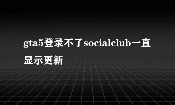 gta5登录不了socialclub一直显示更新
