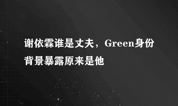 谢依霖谁是丈夫，Green身份背景暴露原来是他