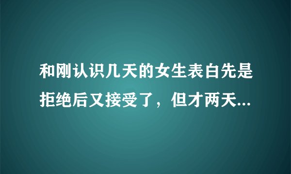 和刚认识几天的女生表白先是拒绝后又接受了，但才两天就又不理我了