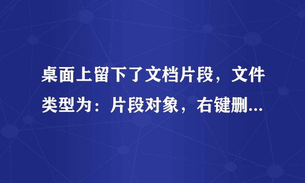桌面上留下了文档片段，文件类型为：片段对象，右键删除不了，不知道怎么删除它。
