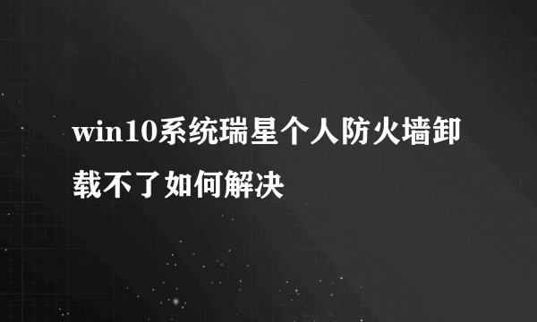 win10系统瑞星个人防火墙卸载不了如何解决