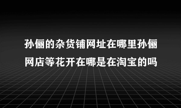 孙俪的杂货铺网址在哪里孙俪网店等花开在哪是在淘宝的吗