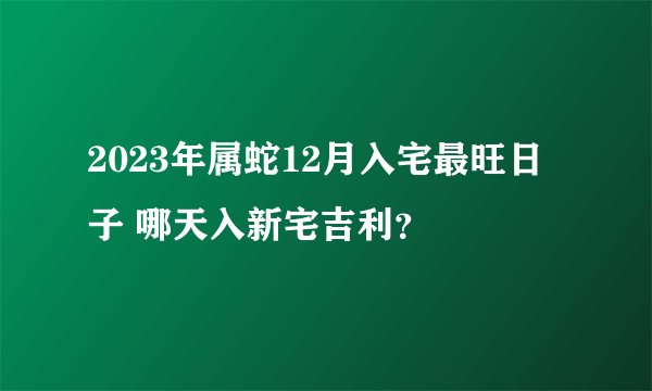 2023年属蛇12月入宅最旺日子 哪天入新宅吉利？