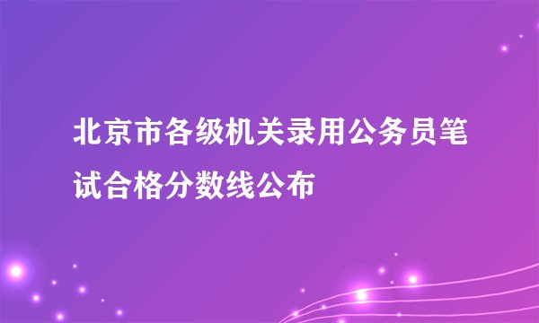北京市各级机关录用公务员笔试合格分数线公布