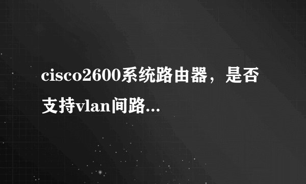 cisco2600系统路由器，是否支持vlan间路由，对ios有何需求