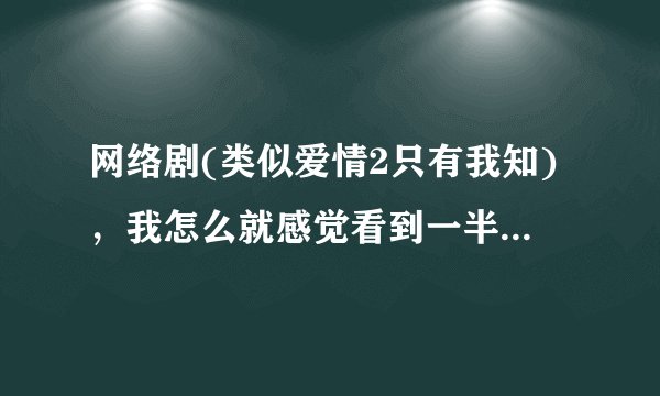 网络剧(类似爱情2只有我知)，我怎么就感觉看到一半就没了，求大神告知。
