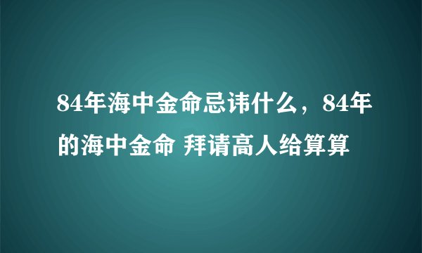 84年海中金命忌讳什么，84年的海中金命 拜请高人给算算