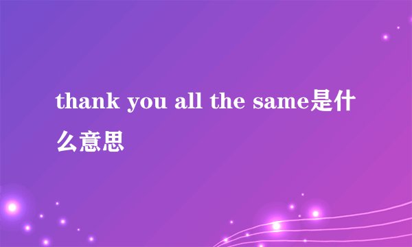 thank you all the same是什么意思