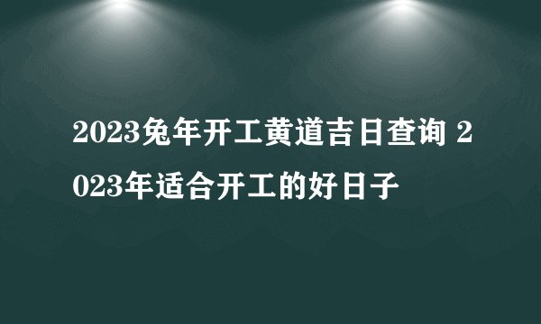 2023兔年开工黄道吉日查询 2023年适合开工的好日子