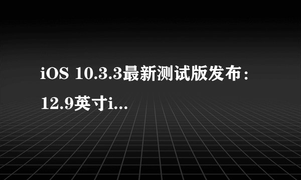 iOS 10.3.3最新测试版发布：12.9英寸iPad Pro用户有何新福利？