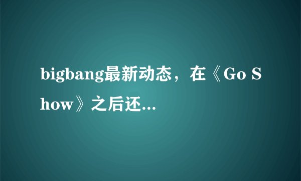 bigbang最新动态，在《Go Show》之后还有参加什么综艺吗？