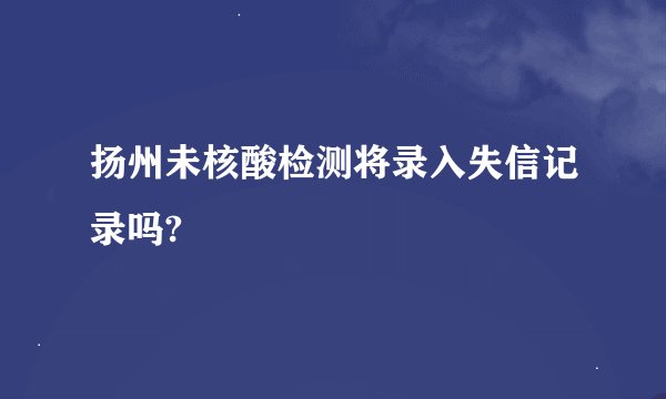 扬州未核酸检测将录入失信记录吗?