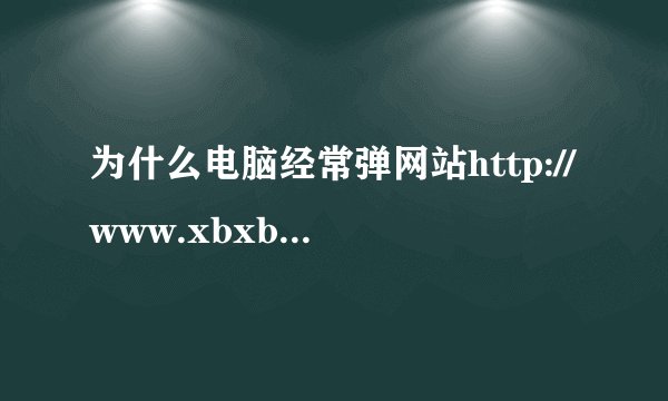 为什么电脑经常弹网站http://www.xbxbxbxb.com/aqr.php?id=J052