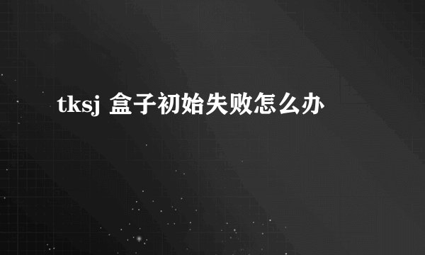tksj 盒子初始失败怎么办