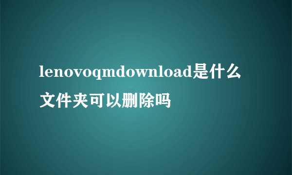 lenovoqmdownload是什么文件夹可以删除吗