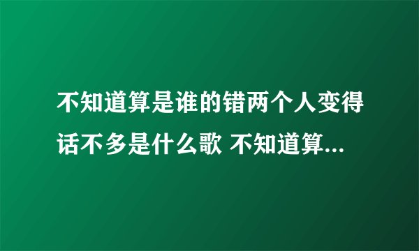 不知道算是谁的错两个人变得话不多是什么歌 不知道算是谁的错两个人变得话不多出处