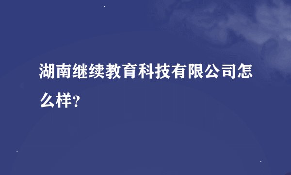 湖南继续教育科技有限公司怎么样？