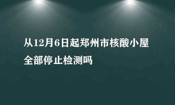 从12月6日起郑州市核酸小屋全部停止检测吗
