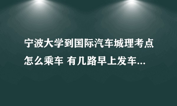 宁波大学到国际汽车城理考点怎么乘车 有几路早上发车时间是多少 路程多远 需要多少时间 多少时间一班