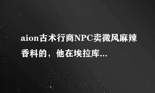 aion古术行商NPC卖微风麻辣香料的，他在埃拉库斯哪里啊？需要详细的地址谢谢