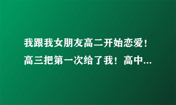我跟我女朋友高二开始恋爱！高三把第一次给了我！高中毕业后 她没出来读书！在她家里等我！我每个学期放假