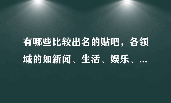 有哪些比较出名的贴吧，各领域的如新闻、生活、娱乐、体育、明星、历史、社会热点等，越详细越好，谢！