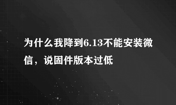 为什么我降到6.13不能安装微信，说固件版本过低