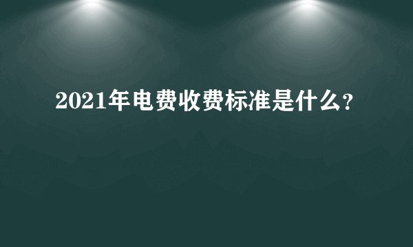 2021年电费收费标准是什么？