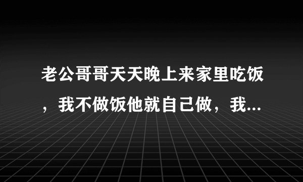 老公哥哥天天晚上来家里吃饭，我不做饭他就自己做，我每天中午都抄几个菜，冰箱里有什么菜，就吃什么菜，