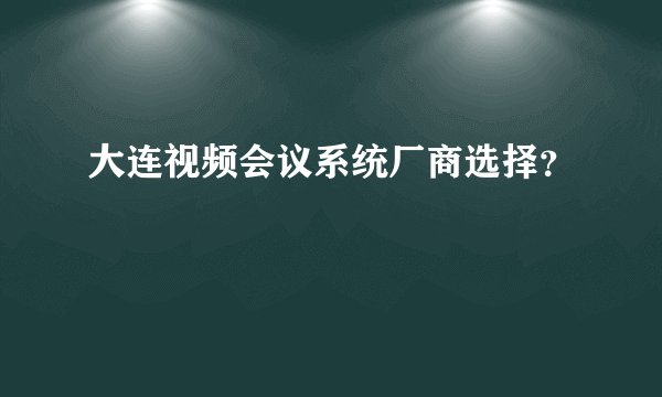 大连视频会议系统厂商选择？