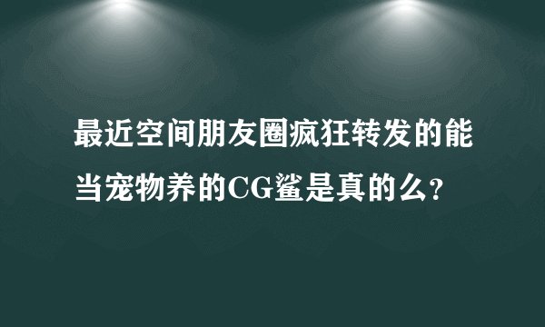 最近空间朋友圈疯狂转发的能当宠物养的CG鲨是真的么？