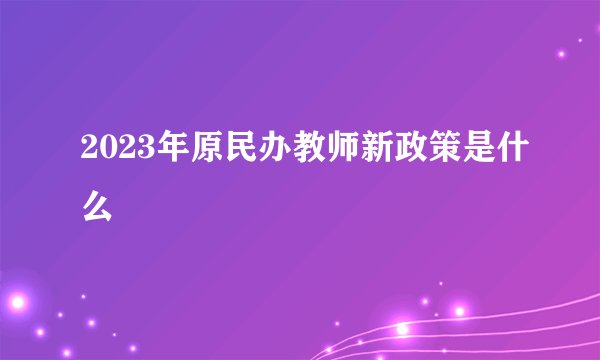 2023年原民办教师新政策是什么