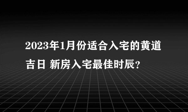 2023年1月份适合入宅的黄道吉日 新房入宅最佳时辰？