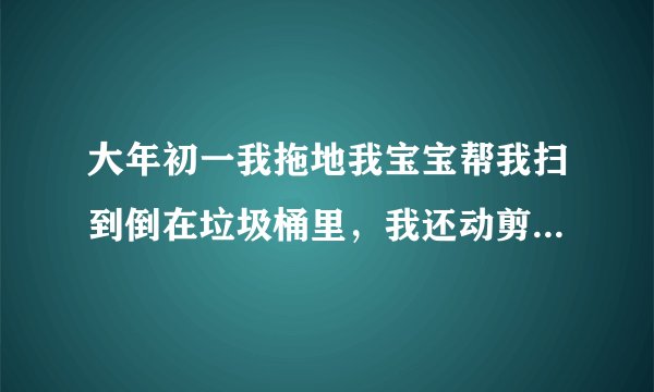 大年初一我拖地我宝宝帮我扫到倒在垃圾桶里，我还动剪刀了，还给孩子爸吵架了，怎么办？怎么化解！