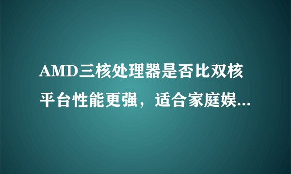 AMD三核处理器是否比双核平台性能更强，适合家庭娱乐用户？