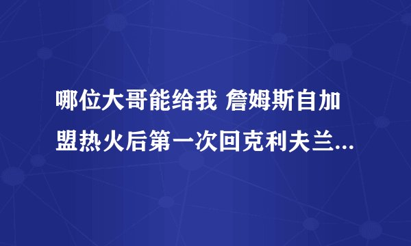 哪位大哥能给我 詹姆斯自加盟热火后第一次回克利夫兰比赛的视频地址吗？也就是2010年12月3日的那场。感谢