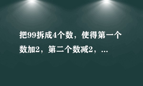 把99拆成4个数，使得第一个数加2，第二个数减2，第三个数乘2，第四个数除以2，得到的结果都相等，应该怎么