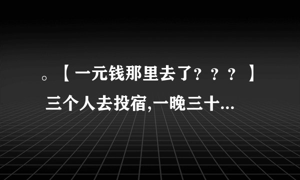 。【一元钱那里去了？？？】 三个人去投宿,一晚三十元.三个人每人掏了10元凑够三十元交给了老板. 后来老板