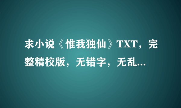 求小说《惟我独仙》TXT，完整精校版，无错字，无乱码，无删减 谢谢！！！!!
