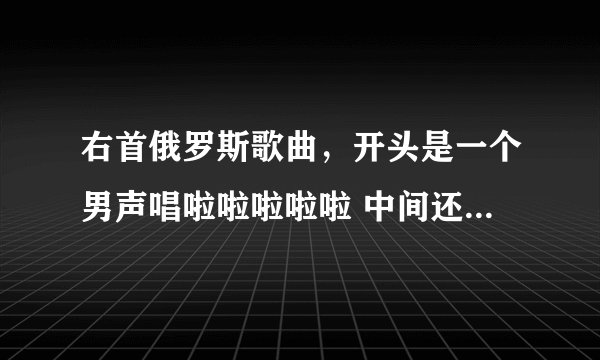 右首俄罗斯歌曲，开头是一个男声唱啦啦啦啦啦 中间还有一些说唱，曲子整体很柔和 轻快，帮帮忙啦。