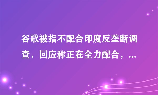 谷歌被指不配合印度反垄断调查，回应称正在全力配合，罚款1000万卢比，调查何时结束？